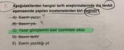 7.
Aşağıdakilerden hangisi tarih araştırmalarında dış tenkit
aşamasında yapılan incelemelerden biri değildir
A) Eserin yazarı
B) Bastmyt
C) Yazar görüşlerinin eser üzerindeki etkisi
D) Basım tarihi
E) Eserin yazıldığı yıl
