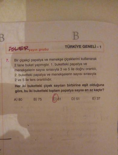 B
B
TÜRKİYE GENELİ - 1
iSLERyayın grubu
7.
Bir çiçekçi papatya ve menekşe çiçeklerini kullanarak
2 tane buket yapmıştır. 1. buketteki papatya ve
menekşelerin sayısı sırasıyla 3 ve 5 ile doğru orantılı,
2. buketteki papatya ve menekşelerin sayısı sırasıyla
