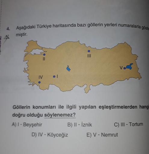 4. Aşağıdaki Türkiye haritasında bazı göllerin yerleri numaralarla göste
miştir.
II
IV
.
Göllerin konumları ile ilgili yapılan eşleştirmelerden hangi
doğru olduğu söylenemez?
A) I - Beyşehir
B) II - İznik
C) III - Tortum
D) IV - Köyceğiz E) V - Nemrut
