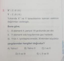 2. X: 2) 8) 8)
Y : 2) 8) 8)
Yukarıda xt ve Y taneciklerinin katman elektron
dağılımları verilmiştir.
Buna göre;
I. X elementi 4. periyot 1A grubunda yer alır.
II. Y elementi oda koşullarında gaz haldedir.
III. Y'nin 1. iyonlaşma enerjisi, X'inkinden büyüktür.
yargılarından hangileri doğrudur?
A) Yalnız!
B) Yalnız 11
C) I ve 11
Aydın Yayınları
D) II ve III
E) I, II ve III