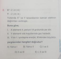 2. X: 2) 8) 8)
Y : 2) 8) 8)
Yukarıda xt ve Y taneciklerinin katman elektron
dağılımları verilmiştir.
Buna göre;
I. X elementi 4. periyot 1A grubunda yer alır.
II. Y elementi oda koşullarında gaz haldedir.
III. Y'nin 1. iyonlaşma enerjisi, X'inkinden büyüktür.
yargılarından hangileri doğrudur?
A) Yalnız!
B) Yalnız 11
C) I ve 11
Aydın Yayınları
D) II ve III
E) I, II ve III
