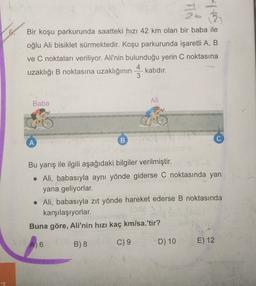 TN
.
Bir koşu parkurunda saatteki hızı 42 km olan bir baba ile
oğlu Ali bisiklet sürmektedir. Koşu parkurunda işaretli A, B
ve C noktaları veriliyor. Ali'nin bulunduğu yerin C noktasına
4
uzaklığı B noktasına uzaklığının katıdır.
3
B
Ali
Baba
A
B
Bu yarış ile ilgili aşağıdaki bilgiler verilmiştir.
• Ali, babasıyla aynı yönde giderse C noktasında yan
yana geliyorlar.
• Ali, babasıyla zıt yönde hareket ederse B noktasında
karşılaşıyorlar.
Buna göre, Ali'nin hızı kaç km/sa.'tir?
A) 6
C) 9
B) 8
D) 10
E) 12