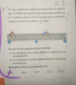 TN
.
Bir koşu parkurunda saatteki hızı 42 km olan bir baba ile
oğlu Ali bisiklet sürmektedir. Koşu parkurunda işaretli A, B
ve C noktaları veriliyor. Ali'nin bulunduğu yerin C noktasına
4
uzaklığı B noktasına uzaklığının katıdır.
3
B
Ali
Baba
A
B
Bu yarış ile ilgili aşağıdaki bilgiler verilmiştir.
• Ali, babasıyla aynı yönde giderse C noktasında yan
yana geliyorlar.
• Ali, babasıyla zıt yönde hareket ederse B noktasında
karşılaşıyorlar.
Buna göre, Ali'nin hızı kaç km/sa.'tir?
A) 6
C) 9
B) 8
D) 10
E) 12
