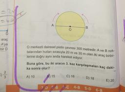 A
.
O.
B
i araç
= A'ya
bir D
O merkezli dairesel pistin çevresi 300 metredir. A ve B nok-
talarından hızları sırasıyla 20 m ve 30 m olan iki araç birbir-
lerine doğru aynı anda hareket ediyor.
Buna göre, bu iki aracın 3. kez karşılaşmaları kaç daki-
ka sonra olur?
=) 2 3 3
2
3
A) 10 B) 15
C) 16
D) 18
E) 20
20 B C 4-B S.
6-B
