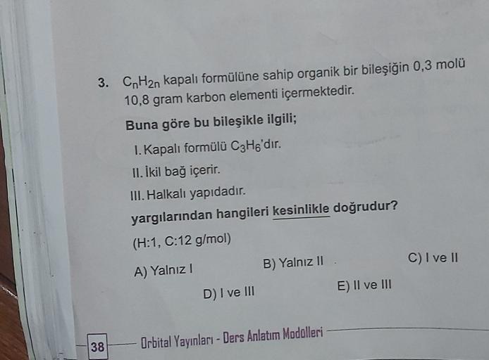 3. CnH2n kapalı formülüne sahip organik bir bileşiğin 0,3 molü
10,8 gram karbon elementi içermektedir.
Buna göre bu bileşikle ilgili;
I. Kapalı formülü C3H6'dır.
11. İkil bağ içerir.
III. Halkalı yapıdadır.
yargılarından hangileri kesinlikle doğrudur?
(H:1