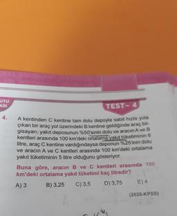 UTU
ARI
TEST- 4
4.
A kentinden C kentine tam dolu depoyla sabit hızla yola
çıkan bir araç yol üzerindeki B kentine geldiğinde araç bil-
gisayarı; yakıt deposunun %50'sinin dolu ve aracın A ve B
kentleri arasında 100 km'deki ortalama yakıt tüketiminin 6
litre, araç C kentine vardığındaysa deponun %25'inin dolu
ve aracın A ve C kentleri arasında 100 km'deki ortalama
yakıt tüketiminin 5 litre olduğunu gösteriyor.
Buna göre, aracın B ve C kentleri arasında 100
km'deki ortalama yakıt tüketimi kaç litredir?
A) 3 B) 3,25 C) 3,5
D) 3,75 E) 4
(2020-KPSS)