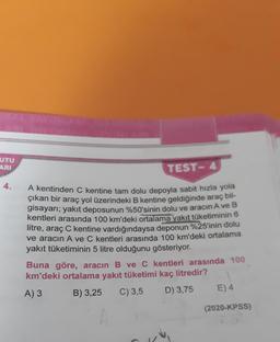 UTU
ARI
TEST- 4
4.
A kentinden C kentine tam dolu depoyla sabit hızla yola
çıkan bir araç yol üzerindeki B kentine geldiğinde araç bil-
gisayarı; yakıt deposunun %50'sinin dolu ve aracın A ve B
kentleri arasında 100 km'deki ortalama yakıt tüketiminin 6
litre, araç C kentine vardığındaysa deponun %25'inin dolu
ve aracın A ve C kentleri arasında 100 km'deki ortalama
yakıt tüketiminin 5 litre olduğunu gösteriyor.
Buna göre, aracın B ve C kentleri arasında 100
km'deki ortalama yakıt tüketimi kaç litredir?
A) 3 B) 3,25 C) 3,5
D) 3,75 E) 4
(2020-KPSS)
