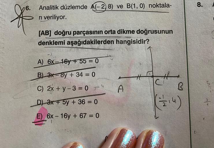 8.
6.
f
Analitik düzlemde A(-2, 8) ve B(1,0) noktala-
ri veriliyor.
[AB] doğru parçasının orta dikme doğrusunun
denklemi aşağıdakilerden hangisidir?
A) 6X – 16y +55 = 0
B) 3x-8y + 34 = 0
ch
07
C) 2x + y -3 = 0 y=4
A
B
D) 3x + 5y + 36 = 0
(314)
E) 6X - 16y 