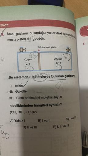 plar
9. İdeal gazların bulunduğu yukarıdaki sistemde si
mesiz piston dengededir.
1.
Sürtünmesiz piston
k
3
CH4 gazi
O gazı
V, T
2V, T
Bu sistemdeki bölmelerde bulunan gazların;
1. Kütle
Il Özkütle
III. Birim hacimdeki molekül sayısı
niceliklerinden hangile