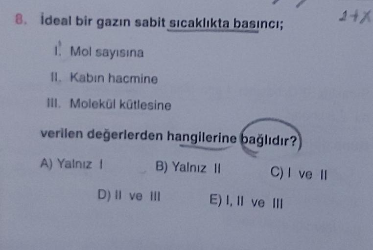 8. ideal bir gazın sabit sicaklıkta basıncı;
248
1. Mol sayısına
II Kabin hacmine
III. Molekül kütlesine
verilen değerlerden hangilerine bağlıdır?
A) Yalnız 1
B) Yalnız 11
C) I ve 11
D) II ve II
E) I, II ve III
