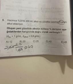 6. Hacimce %20'lik 200 mL alkol-su çözeltisi üzerine gram
alkol ekleniyor.UR
Oluşan yeni çözeltide alkolün kütlece % derişimi aşa-
ğıdakilerden hangisinde doğru olarak verilmiştir?
(dsu = 1 g/mL, dalkol = 0,8 g/mL)
B) 20 C) 25
D) 40
E) 45
A) 12
20020
$
1* 40
