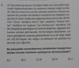 4.
(1) Yayımlanmış sayısız dil bilgisi kitabı var, ama dille doğ-
rudan ilgilenmeyenlere de seslenen kitaplar değil bunlar
(II) Yalnızca konunun içinde olanlara yardımcı olmaya ça-
lışırken bir yandan da kafalarını karıştıran bu kitapların ço-
ğunda bir terim birliği bile sağlanamamış durumda. (III) Bi-
rinin "özne" dediğine öbürü "fail", berikinin "dolaylı tüm-
leç" dediğine bir başkası "yer tamlayıcısı" demekte. (IV)
Bu kitaplarda gördüğüm en önemli eksik ise, ağaçlara ba-
karken ormanı görmemek. (V) Dil bilgisi depolanan, za-
manı geldiğinde çıkarılıp gösterilecek kuru bir bilgi değil-
dir. (VI) Dil bilgisi; dili, doğru ve etkileyici bir şekilde kul-
lanmak için öğrenilir.
Bu parçadaki numaralanmış cümlelerden hangisi ken-
dinden önceki cümlenin açıklayıcısı durumundadır?
AI
B) II
C) III
D) IV
E) V