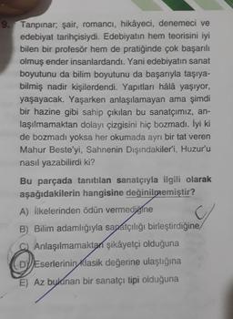 9.
Tanpinar, şair, romancı, hikâyeci, denemeci ve
edebiyat tarihçisiydi. Edebiyatın hem teorisini iyi
bilen bir profesör hem de pratiğinde çok başarılı
olmuş ender insanlardandı. Yani edebiyatın sanat
boyutunu da bilim boyutunu da başarıyla taşıya-
bilmiş nadir kişilerdendi. Yapıtları hâlâ yaşıyor,
yaşayacak. Yaşarken anlaşılamayan ama şimdi
bir hazine gibi sahip çıkılan bu sanatçımız, an-
laşılmamaktan dolayı çizgisini hiç bozmadı. İyi ki
de bozmadı yoksa her okumada ayrı bir tat veren
Mahur Beste’yi, Sahnenin Dışındakiler'i, Huzur'u
nasıl yazabilirdi ki?
Bu parçada tanıtılan sanatçıyla ilgili olarak
aşağıdakilerin hangisine değinilmemiştir?
A) İlkelerinden ödün vermediğine
B) Bilim adamlığıyla sapatçılığı birleştirdiğine
C) Anlaşılmamaktan şikâyetçi olduğuna
DVJEserlerinin
klasik değerine ulaştığına
E) Az bulunan bir sanatçı tipi olduğuna