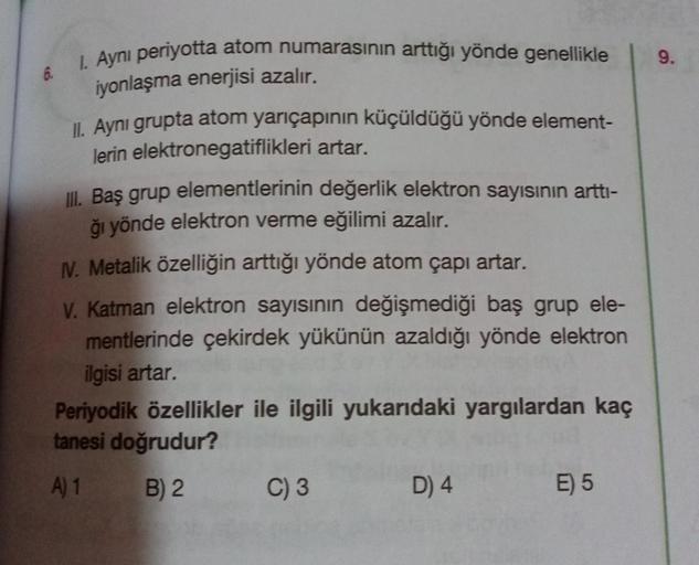 1. Ayni periyotta atom numarasının arttığı yönde genellikle
9.
6.
iyonlaşma enerjisi azalır.
II. Aynı grupta atom yarıçapının küçüldüğü yönde element-
lerin elektronegatiflikleri artar.
III. Baş grup elementlerinin değerlik elektron sayısının artti-
ği yön