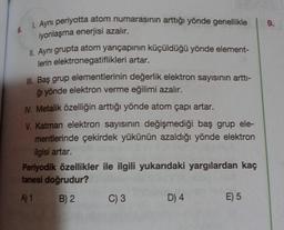1. Ayni periyotta atom numarasının arttığı yönde genellikle
9.
6.
iyonlaşma enerjisi azalır.
II. Aynı grupta atom yarıçapının küçüldüğü yönde element-
lerin elektronegatiflikleri artar.
III. Baş grup elementlerinin değerlik elektron sayısının artti-
ği yönde elektron verme eğilimi azalır.
N. Metalik özelliğin arttığı yönde atom çapı artar.
V. Katman elektron sayısının değişmediği baş grup ele-
mentlerinde çekirdek yükünün azaldığı yönde elektron
ilgisi artar.
Periyodik özellikler ile ilgili yukarıdaki yargılardan kaç
tanesi doğrudur?
A)1
B) 2 C) 3
D4
E) 5
