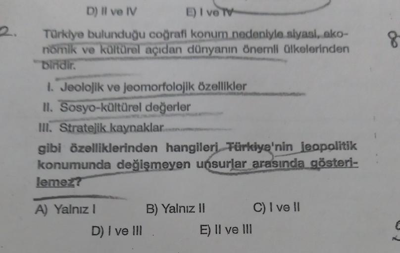 8
D) Il ve IV
E) I ve TV
Türkiye bulunduğu coğrafi konum nedeniyle siyasi, ako-
nomik ve kültürel açıdan dünyanın önemli Ülkelerinden
Dindir.
1. Jeolojik ve jeomorfolojik özellikler
II. Sosyo-kültürel değerler
III. Stratejik kaynaklar
gibi özelliklerinden hangileri Türkiye'nin jeopolitik
konumunda değişmeyen unsurlar arasında gösteri-
lemez?
A) Yalnız!
B) Yalnız II C) I vell
E) Il ve III
D) I ve II