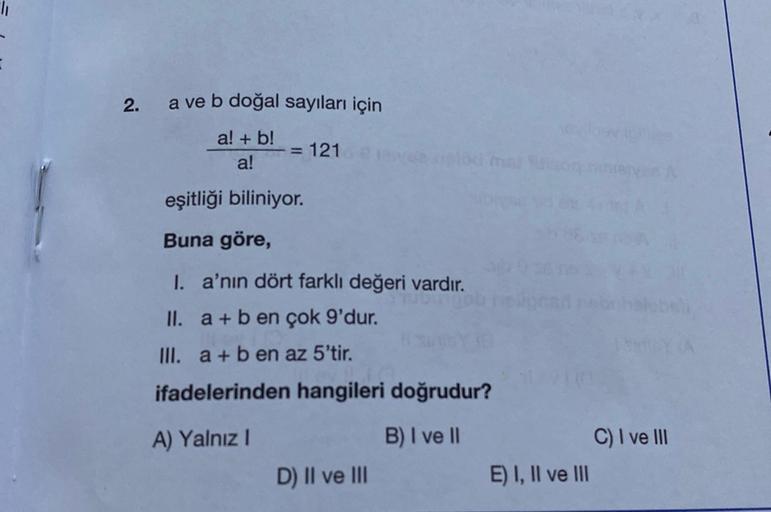 2.
a ve b doğal sayıları için
a! + b!
a!
= 121
eşitliği biliniyor.
Buna göre,
I. a'nın dört farklı değeri vardır.
II. a + b en çok 9'dur.
III. a + b en az 5'tir.
ifadelerinden hangileri doğrudur?
A) Yalnız!
B) I ve II
C) I ve III
E) I, II ve III
D) II ve I