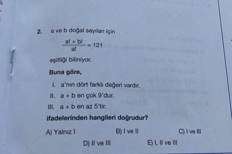 2.
a ve b doğal sayıları için
a! + b!
a!
= 121
eşitliği biliniyor.
Buna göre,
I. a'nın dört farklı değeri vardır.
II. a + b en çok 9'dur.
III. a + b en az 5'tir.
ifadelerinden hangileri doğrudur?
A) Yalnız!
B) I ve II
C) I ve III
E) I, II ve III
D) II ve I