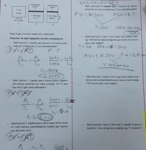 sürtünmesiz
piston
sürtünmesiz
.
piston
2 mol
243 +24BOOK
Sabit basınçta 2. kaptakt gazın hacmini iki katına
çıkarmak için kap sıcaklığı kaç °C ye yükseltilmelidir?
PV=1, R300
P.2V=1.R.T
X gazi
1 mol X(9)
27 "C
2 mol X(9)
600 K
127 "C
P = 2 atm
1.
2
3
Tabo