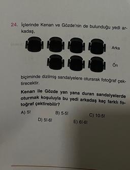 24. İçlerinde Kenan ve Gözde'nin de bulunduğu yedi ar-
kadaş,
Arka
C
Ön
biçiminde dizilmiş sandalyelere oturarak fotoğraf çek-
tirecektir.
Kenan ile Gözde yan yana duran sandalyelerde
oturmak koşuluyla bu yedi arkadaş kaç farklı fo-
toğraf çektirebilir?
A) 5!
B) 5.5!
D) 5!-6!
C) 10.5!
E) 6!-6!