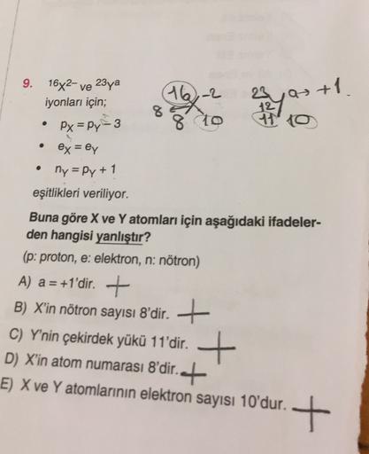 9.
16x2 ve 23ya
iyonları için;
16-2
8
23 Q
12
710
as +1.
.
Px=py-3
8 to
ex = ey
ny=Py + 1
eşitlikleri veriliyor.
Buna göre X ve Y atomları için aşağıdaki ifadeler-
den hangisi yanlıştır?
(p: proton, e: elektron, n: nötron)
A) a = +1'dir. +
B) X'in nötron s