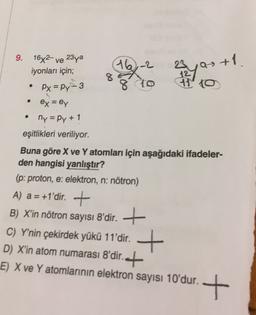 9.
16x2 ve 23ya
iyonları için;
16-2
8
23 Q
12
710
as +1.
.
Px=py-3
8 to
ex = ey
ny=Py + 1
eşitlikleri veriliyor.
Buna göre X ve Y atomları için aşağıdaki ifadeler-
den hangisi yanlıştır?
(p: proton, e: elektron, n: nötron)
A) a = +1'dir. +
B) X'in nötron sayısı 8'dir. +
) .
C) Y'nin çekirdek yükü 11'dir. +
D) X'in atom numarası 8'dir.ct
E) X ve Y atomlarının elektron sayısı 10'dur.
+
