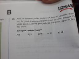 UZMAN
B
hiptir
23. Anne ile babanın yaşları toplami 5A iken ilk çocukları doğu-
yor. Bu çocuk A yaşına geldiğinde ikinci çocukları doğuyor. En
küçük çocuk A yaşına geldiğinde ise dördünün yaşları toplamı
120 oluyor.
Buna göre, A değeri kaçtır?
E) 12
A) 8
B) 9
D) 11
C) 10
