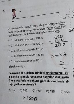 5.
B.
A
2€
A noktasından B noktasına doğru değişken hız-
larla koşarak gitmeyi hedefleyen Selma'nın her
dakika sonunda B noktasına kalan mesafesi,
• 1. dakikanın sonunda 320 m 320
- 120
• 2. dakikanın sonunda 230 m
200
• 3. dakikanın sonunda 170 m
• 4. dakikanın sonunda 120 m
x=ut
• 5. dakikanın sonunda 80 m
At
olarak veriliyor.
t
Selma'nın ilk 4 dakika içindeki ortalama hızı, ilk
5 dakika içindeki ortalama hızından dakikada
7 m daha fazla olduğuna göre ilk dakikada al-
dığı yol kaç metredir?
A) 85 B) 100
C) 120
D) 135 E) 150
X+200
