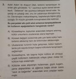 3. Aylak Adam ile Anayurt Oteli, birbirini tamamlayan iki
anlatı gibi görülebilir. "C." uyumsuz aydını temsil etmek-
teydi, "Zebercet" ise uyumsuz bilinçsizi temsil eder. Ya-
şadığı ve çalıştığı otel, onu bir yabancıya dönüştürmüş-
tür. Davranışları mekanikleşmiş, başkalarıyla ilişkisi sıfıra
inmiştir. En küçük gündelik konuşmalara bile katılmaz.
Bu parçadaki altı çizili sözü anlamca karşılayabilecek
bir kullanım aşağıdakilerin hangisinde vardır?
A) Küreselleşme, toplumlar arasındaki iletişimi artırmış;
kültür unsurlarını uluslararası alana taşımıştır.
B) Küresel değişim sürecinde pek çok farklı kültür hem
birbirini etkilemiş hem de birbirinden etkilenmiştir.
C) Uluslararası turizmin hızla gelişmesi, bütün toplum-
larda çok sayıda bireyin başka kültürlerle tanışmasını
sağlamıştır.
D) Küreselleşme, tek başına hiçbir kültüre ait olmayıp
çeşitli kültürlerin katkılarıyla ortaya çıkan melez bir
kültüre kapı aralamıştır.
E) Kültürler arası alışverişin hızlanması; giyim kuşam,
yeme alışkanlıkları ve eğlence başta olmak üzere
"zevk ve beğeniler" arasındaki sınırı ortadan kaldır-
mıştır.