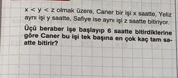 x < y < z olmak üzere, Caner bir işi x saatte, Yeliz
aynı işi y saatte, Safiye ise aynı işi z saatte bitiriyor.
Üçü beraber işe başlayıp 6 saatte bitirdiklerine
göre Caner bu işi tek başına en çok kaç tam sa-
atte bitirir?