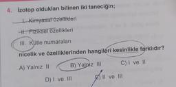 4. İzotop oldukları bilinen iki taneciğin;
tKimyasal özellikleri
th. Fiziksel özellikleri
III. Kütle numaraları
nicelik ve özelliklerinden hangileri kesinlikle farklıdır?
A) Yalnız 11
B) Yalnız III
C) I ve 11
DI ve III
Z) II ve III
