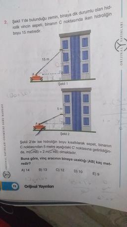 2. Şekil 1'de bulunduğu zemin, binaya dik durumlu olan hid-
rolik vincin sepeti; binanın C noktasında iken hidroliğin
boyu 15 metredir.
ORJINAL Y YAYINLARI
15 m
Şekil 1
Jotto
5 m
Şekil 2
ORDINAL YAYINLARI GEOMETRI SORU BANKASI
Şekil 2'de ise hidroliğin boyu kısaltılarak sepet, binanın
C noktasından 5 metre aşağıdaki C noktasına getirildiğin-
de, m(CAB) = 2.m(CAB) olmaktadır.
Buna göre, ving aracının binaya uzaklığı |AB| kaç met-
redir?
B) 13
C) 12 D) 10
E) 9
A) 14
100
Orijinal Yayınlan
72
