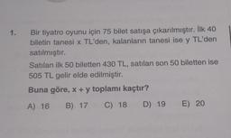 1. Bir tiyatro oyunu için 75 bilet satışa çıkarılmıştır. İlk 40
biletin tanesi x TL'den, kalanların tanesi ise y TL'den
satılmıştır.
Satılan ilk 50 biletten 430 TL, satılan son 50 biletten ise
505 TL gelir elde edilmiştir.
Buna göre, x + y toplamı kaçtır?
A) 16
B) 17
C) 18
D) 19 E) 20