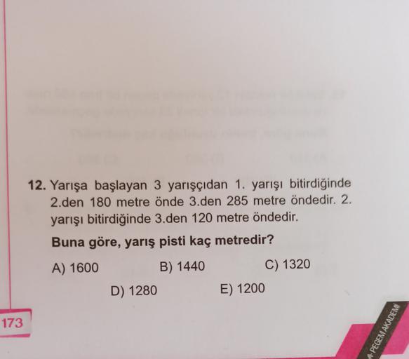 12. Yarışa başlayan 3 yarışçıdan 1. yarışı bitirdiğinde
2.den 180 metre önde 3.den 285 metre öndedir. 2.
yarışı bitirdiğinde 3.den 120 metre öndedir.
Buna göre, yarış pisti kaç metredir?
A) 1600
B) 1440
D) 1280
C) 1320
E) 1200
173
A PEGEM AKADEMİ
