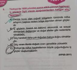 KUTU
LARI
8.
Türkiye'de 1950 yılından sonra etkili olmaya baslayan
iç göclerle ilgili olarak aşağıdakilerden hangisi söy-
Tenemez?
A) Denize kıyısı olan coğrafi bölgelerin tümünde nüfus
artışının başlıca nedeni bölge dışından alınan göçler-
dir.
v
BY iç göçlerin önemli bir bölümü ekonomik ve sosyal
alanlardaki değişimler ve doğal afetler gibi nedenlerle
olmaktadır.
Göç hareketi daha çok doğudan batıya doğru olmakta-
dır.
D) Göç veren illerde doğum oranı genellikle yüksektir.
E) Türkiye'de nüfus hareketlerinin büyük çoğunluğunu iç
göçler oluşturmaktadır.
(KPSS-2011)