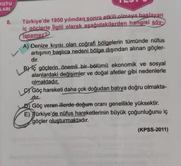 KUTU
LARI
8.
Türkiye'de 1950 yılından sonra etkili olmaya baslayan
iç göclerle ilgili olarak aşağıdakilerden hangisi söy-
Tenemez?
A) Denize kıyısı olan coğrafi bölgelerin tümünde nüfus
artışının başlıca nedeni bölge dışından alınan göçler-
dir.
v
BY iç göçlerin önemli bir bölümü ekonomik ve sosyal
alanlardaki değişimler ve doğal afetler gibi nedenlerle
olmaktadır.
Göç hareketi daha çok doğudan batıya doğru olmakta-
dır.
D) Göç veren illerde doğum oranı genellikle yüksektir.
E) Türkiye'de nüfus hareketlerinin büyük çoğunluğunu iç
göçler oluşturmaktadır.
(KPSS-2011)
