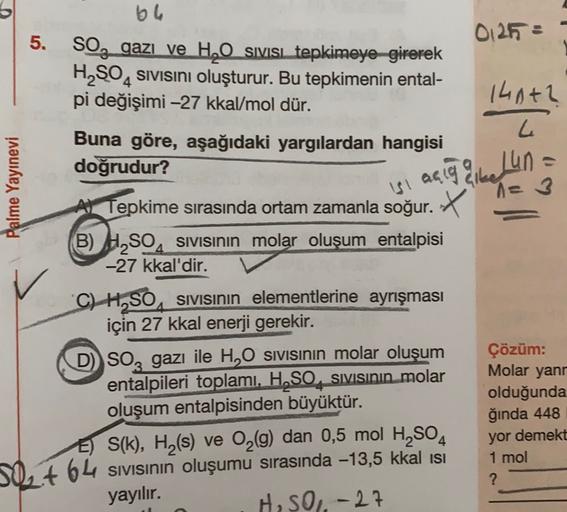 be
0127 :
5. SO, gazi ve H2O sivisi tepkimeye girerek
H2SO4 sivisini oluşturur. Bu tepkimenin ental-
pi değişimi -27 kkal/mol dür.
140+2
L
Palme Yayınevi
si acig qibe Lun
alle
Buna göre, aşağıdaki yargılardan hangisi
doğrudur?
Al Tepkime sırasında ortam za