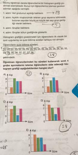 Sevinç öğretmen derste öğrencilerine bir histogram grafiği çiz-
dirmek istemektedir. Bunun için öğrencilerine izlemesi gereken
adımları aşağıda vermiştir.
1. adim: Veri grubunun açıklığı belirlenir.
-> 18
2. adım: Açıklık oluşturulmak istenen grup sayısına