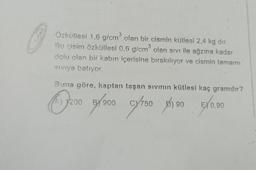 3
3
Özkütlesi 1,6 g/cm olan bir cismin kütlesi 2,4 kg dir.
Bu cisim özkütlesi 0,6 g/cm olan sivi ile ağzına kadar
dolu olan bir kabın içerisine birakılıyor ve cismin tamamı
Siviva batiyor.
Buna göre, kaptan taşan sivihin kütlesi kaç gramdir?
oso groon ay so
1200
900
cy150 phoo670.00
) 90
E) 0,90
