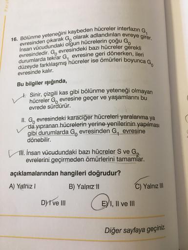 16. Bölünme yeteneğini kaybeden hücreler interfazın G,
evresinden çıkarak G, olarak adlandırılan evreye girer.
İnsan vücudundaki olgun hücrelerin çoğu Go
evresindedir. G, evresindeki bazı hücreler gerekli
durumlarda tekrar G, evresine geri dönerken, ileri