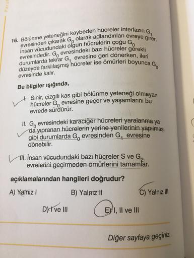 16. Bölünme yeteneğini kaybeden hücreler interfazın G,
evresinden çıkarak G, olarak adlandırılan evreye girer.
İnsan vücudundaki olgun hücrelerin çoğu Go
evresindedir. G, evresindeki bazı hücreler gerekli
durumlarda tekrar G, evresine geri dönerken, ileri
