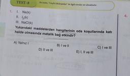 TEST-8
Bu testte, “Güçlü Etkileşimler" ile ilgili sorular yer almaktadır.
1. 1.
4.
1. Na(k)
II. 1(k)
III. NaCl(k)
Yukarıdaki maddelerden hangilerinin oda koşullarında kati
halde olmasında metalik bağ etkindir?
WIRELA
A) Yalnız!
B) I ve II
C) I ve III
D) II ve III
E) I, II ve III
