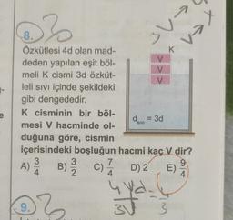 @}
xen
3 V-
K
-
8.
Özkütlesi 4d olan mad-
deden yapılan eşit böl-
meli k cismi 3d özküt-
V
leli sivi içinde şekildeki
gibi dengededir.
K cisminin bir böl-
d = 3d
mesi V hacminde ol-
duğuna göre, cismin
içerisindeki boşluğun hacmi kaç V dir?
3
3
7
9
)
D
)
4. 2
4.
4
e
SIVI
A)
A
B)
c)ā D2
E)
9.
}
sta
3
