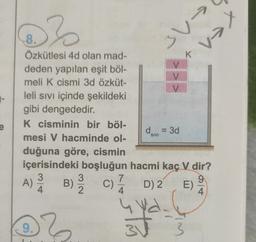 @}
xen
3 V-
K
-
8.
Özkütlesi 4d olan mad-
deden yapılan eşit böl-
meli k cismi 3d özküt-
V
leli sivi içinde şekildeki
gibi dengededir.
K cisminin bir böl-
d = 3d
mesi V hacminde ol-
duğuna göre, cismin
içerisindeki boşluğun hacmi kaç V dir?
3
3
7
9
)
D
)
4. 2
4.
4
e
SIVI
A)
A
B)
c)ā D2
E)
9.
}
sta
3
