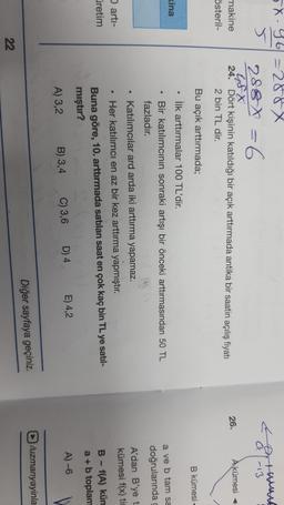 a-13
X-46=288x
5
288 X = 6
G8X
makine 24. Dört kişinin katıldığı bir açık arttırmada antika bir saatin açılış fiyatı
österil-
2 bin TL dir.
26.
A kümesi <
Bu açık arttırmada;
B kümesi
• İlk arttırmalar 100 TL'dir.
kina
a ve b tam sa
doğrularında
A'dan B'ye t
kümesi f(x) tie
.
arti-
retim
Bir katılımcının sonraki artışı bir önceki arttırmasından 50 TL
fazladır.
Katılımcılar ard arda iki arttırma yapamaz.
Her katılımcı en az bir kez arttırma yapmıştır.
Buna göre, 10. arttırmada satılan saat en çok kaç bin TL ye satil-
mıştır?
A) 3,2 B) 3,4 C) 3,6 D) 4 E) 4,2
B - f(A) kün
a +b toplam
A) -6
D/uzmanyayinla
Diğer sayfaya geçiniz.
22