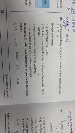 a-13
X-46=288x
5
288 X = 6
G8X
makine 24. Dört kişinin katıldığı bir açık arttırmada antika bir saatin açılış fiyatı
österil-
2 bin TL dir.
26.
A kümesi <
Bu açık arttırmada;
B kümesi
• İlk arttırmalar 100 TL'dir.
kina
a ve b tam sa
doğrularında
A'dan B'ye t
kümesi f(x) tie
.
arti-
retim
Bir katılımcının sonraki artışı bir önceki arttırmasından 50 TL
fazladır.
Katılımcılar ard arda iki arttırma yapamaz.
Her katılımcı en az bir kez arttırma yapmıştır.
Buna göre, 10. arttırmada satılan saat en çok kaç bin TL ye satil-
mıştır?
A) 3,2 B) 3,4 C) 3,6 D) 4 E) 4,2
B - f(A) kün
a +b toplam
A) -6
D/uzmanyayinla
Diğer sayfaya geçiniz.
22
