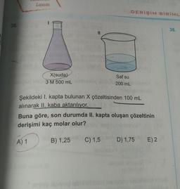 Lazım
DERİŞİM BİRİML
36.
38.
11
X(suda)
3M 500 mL
Saf su
200 mL
Şekildeki I. kapta bulunan X çözeltisinden 100 mL
alınarak II. kaba aktarılıyor.
Buna göre, son durumda II. kapta oluşan çözeltinin
derişimi kaç molar olur?
A) 1
B) 1,25
C) 1,5
D) 1,75
E) 2