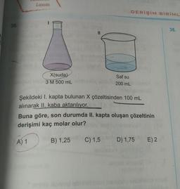 Lazım
DERİŞİM BİRİML
36.
38.
11
X(suda)
3M 500 mL
Saf su
200 mL
Şekildeki I. kapta bulunan X çözeltisinden 100 mL
alınarak II. kaba aktarılıyor.
Buna göre, son durumda II. kapta oluşan çözeltinin
derişimi kaç molar olur?
A) 1
B) 1,25
C) 1,5
D) 1,75
E) 2
