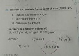 32. Hacimce %40 oranında X SIVISI içeren bir sulu çözelti için,
I. Kütlece %50 oranında X içerir.
II. X'in molar derişimi 3'tür.
III. Yoğunluğu 1,2 g/mL'dir.
yargılarından hangileri doğrudur?
(dx = 1,5 g/mL, dsu = 1 g/mL, X: 200 g/mol)
A) Yalnız
B) Yalnız II
C) I ve III
D) II ve III
E) I, II ve III
30.E 31.C 32.E