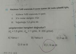 32. Hacimce %40 oranında X SIVISI içeren bir sulu çözelti için,
I. Kütlece %50 oranında X içerir.
II. X'in molar derişimi 3'tür.
III. Yoğunluğu 1,2 g/mL'dir.
yargılarından hangileri doğrudur?
(dx = 1,5 g/mL, dsu = 1 g/mL, X: 200 g/mol)
A) Yalnız
B) Yalnız II
C) I ve III
D) II ve III
E) I, II ve III
30.E 31.C 32.E
